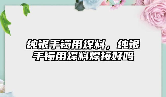 純銀手鐲用焊料，純銀手鐲用焊料焊接好嗎