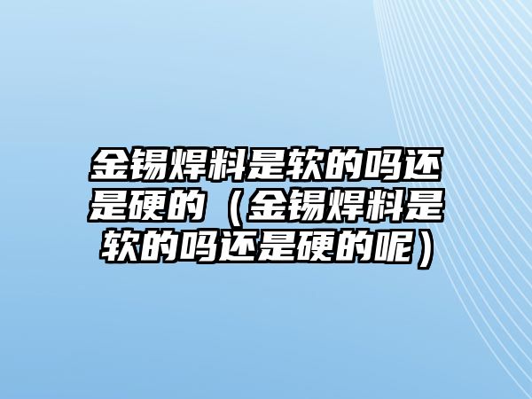 金錫焊料是軟的嗎還是硬的（金錫焊料是軟的嗎還是硬的呢）