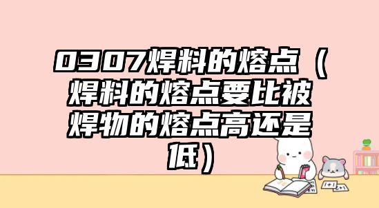 0307焊料的熔點(diǎn)（焊料的熔點(diǎn)要比被焊物的熔點(diǎn)高還是低）