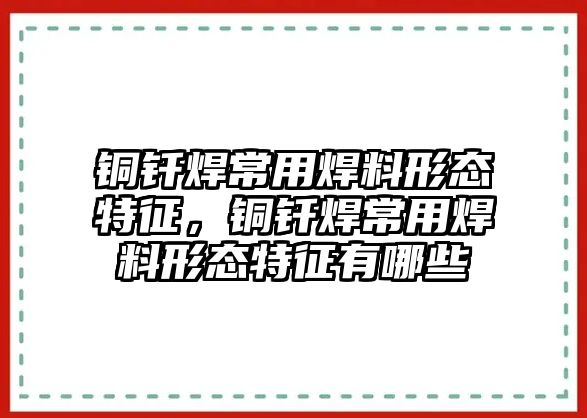 銅釬焊常用焊料形態(tài)特征，銅釬焊常用焊料形態(tài)特征有哪些