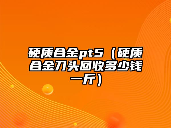 硬質(zhì)合金pt5（硬質(zhì)合金刀頭回收多少錢一斤）