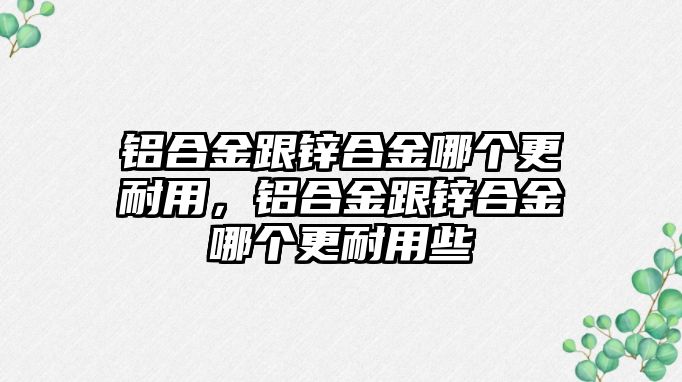 鋁合金跟鋅合金哪個更耐用，鋁合金跟鋅合金哪個更耐用些