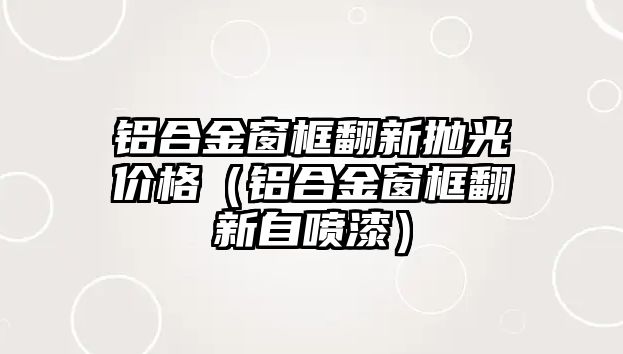 鋁合金窗框翻新拋光價(jià)格（鋁合金窗框翻新自噴漆）