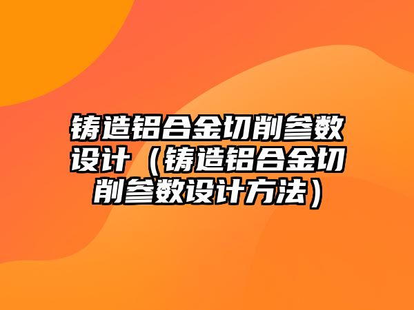 鑄造鋁合金切削參數(shù)設計（鑄造鋁合金切削參數(shù)設計方法）