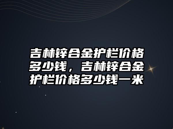 吉林鋅合金護(hù)欄價格多少錢，吉林鋅合金護(hù)欄價格多少錢一米