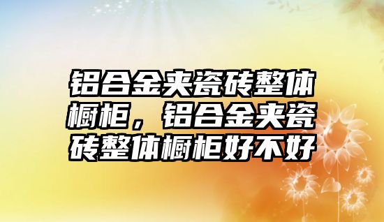 鋁合金夾瓷磚整體櫥柜，鋁合金夾瓷磚整體櫥柜好不好