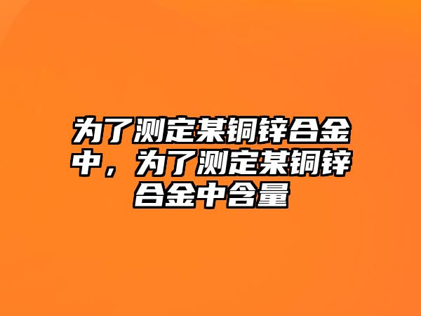 為了測定某銅鋅合金中，為了測定某銅鋅合金中含量