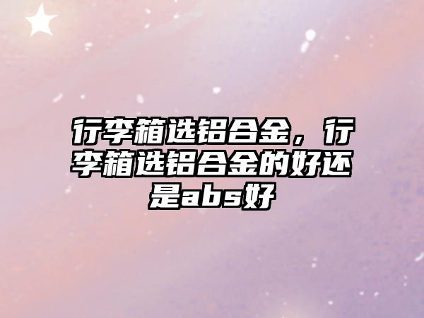 行李箱選鋁合金，行李箱選鋁合金的好還是abs好