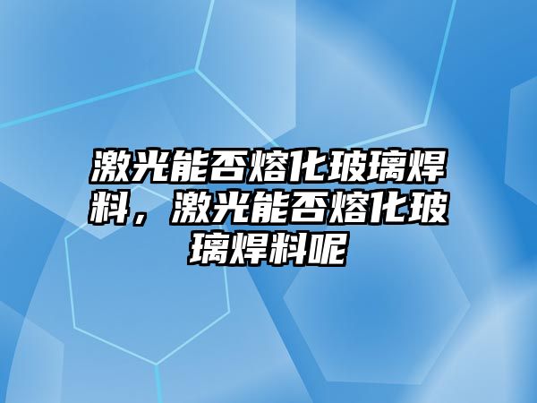 激光能否熔化玻璃焊料，激光能否熔化玻璃焊料呢