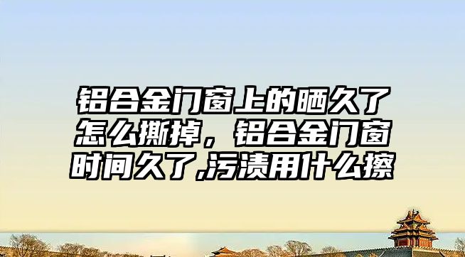 鋁合金門窗上的曬久了怎么撕掉，鋁合金門窗時間久了,污漬用什么擦