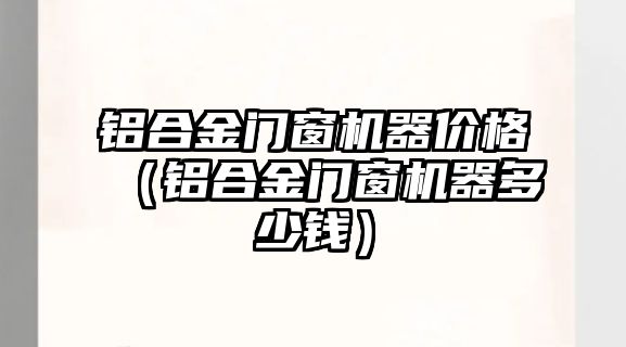 鋁合金門窗機器價格（鋁合金門窗機器多少錢）