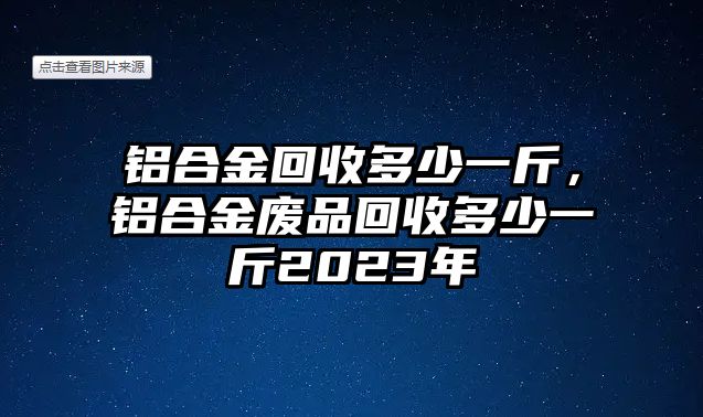 鋁合金回收多少一斤，鋁合金廢品回收多少一斤2023年