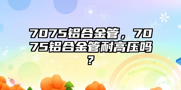 7075鋁合金管，7075鋁合金管耐高壓?jiǎn)?