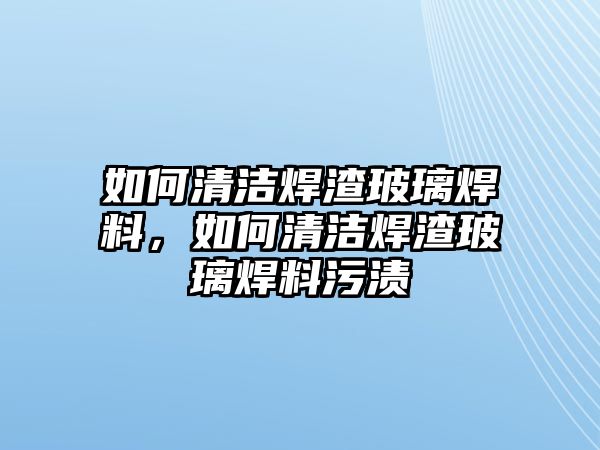 如何清潔焊渣玻璃焊料，如何清潔焊渣玻璃焊料污漬