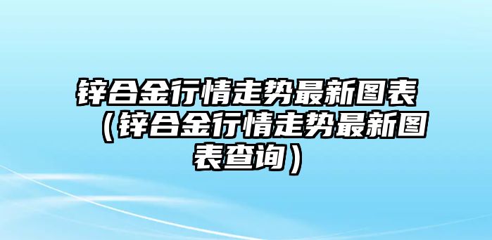 鋅合金行情走勢最新圖表（鋅合金行情走勢最新圖表查詢）