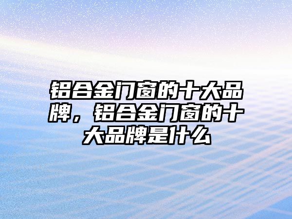 鋁合金門窗的十大品牌，鋁合金門窗的十大品牌是什么