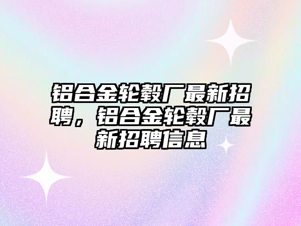 鋁合金輪轂廠最新招聘，鋁合金輪轂廠最新招聘信息