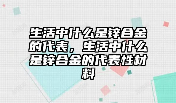 生活中什么是鋅合金的代表，生活中什么是鋅合金的代表性材料