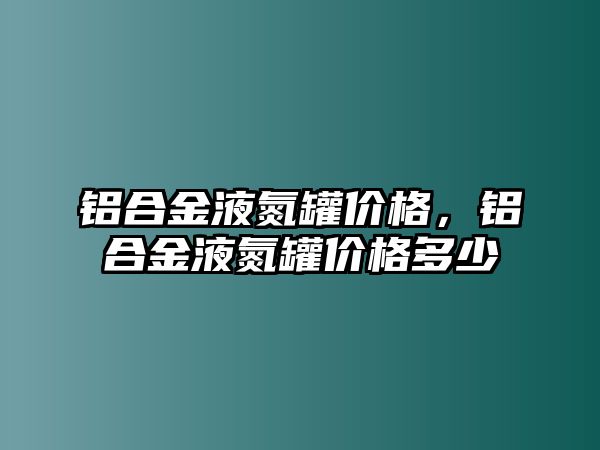 鋁合金液氮罐價格，鋁合金液氮罐價格多少