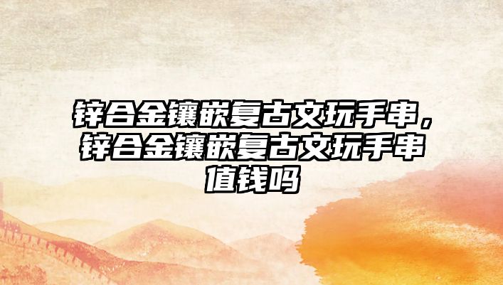 鋅合金鑲嵌復古文玩手串，鋅合金鑲嵌復古文玩手串值錢嗎