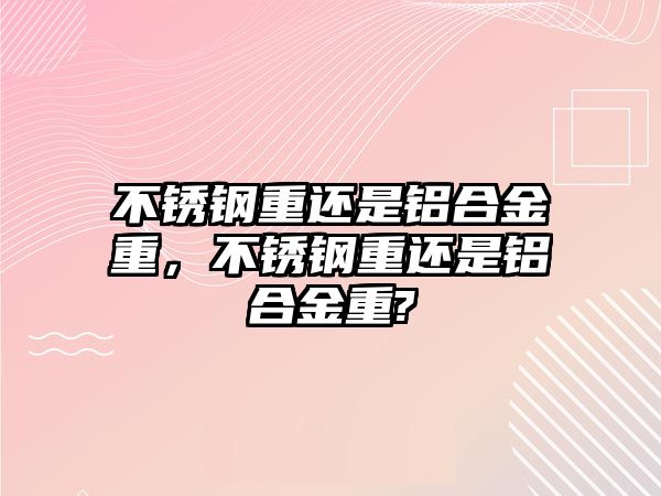 不銹鋼重還是鋁合金重，不銹鋼重還是鋁合金重?