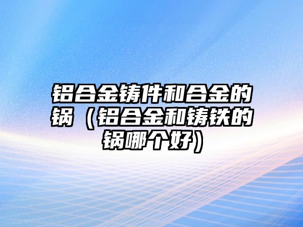 鋁合金鑄件和合金的鍋（鋁合金和鑄鐵的鍋哪個好）