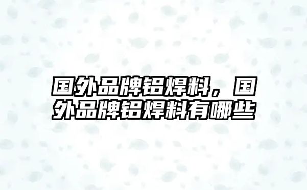 國(guó)外品牌鋁焊料，國(guó)外品牌鋁焊料有哪些