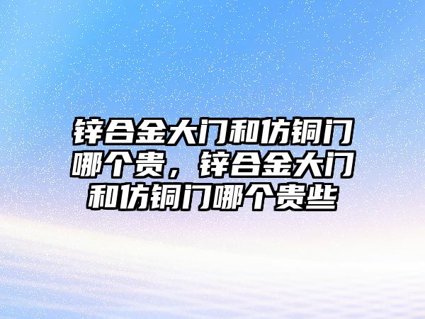 鋅合金大門和仿銅門哪個貴，鋅合金大門和仿銅門哪個貴些