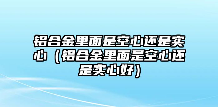 鋁合金里面是空心還是實(shí)心（鋁合金里面是空心還是實(shí)心好）