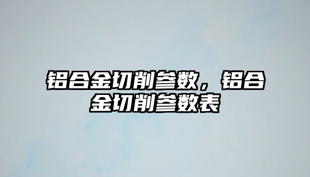 鋁合金切削參數(shù)，鋁合金切削參數(shù)表