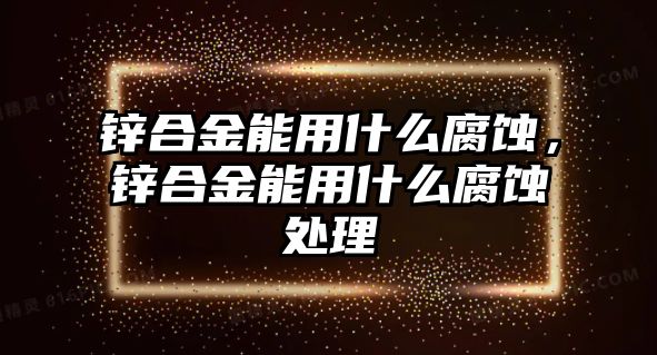 鋅合金能用什么腐蝕，鋅合金能用什么腐蝕處理