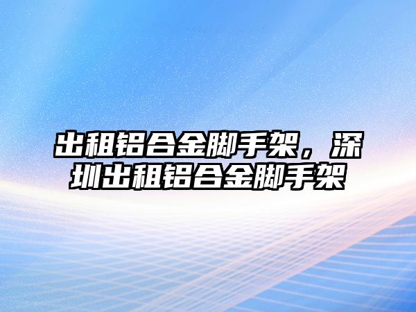 出租鋁合金腳手架，深圳出租鋁合金腳手架