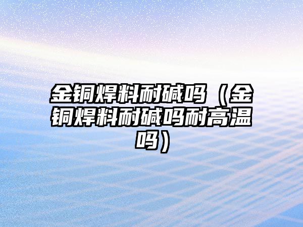 金銅焊料耐堿嗎（金銅焊料耐堿嗎耐高溫嗎）