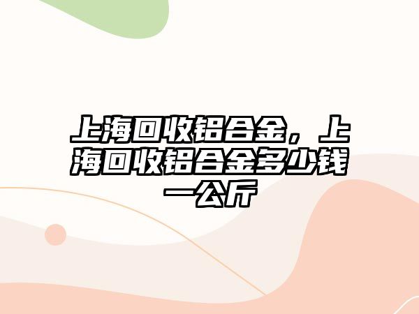 上海回收鋁合金，上海回收鋁合金多少錢一公斤