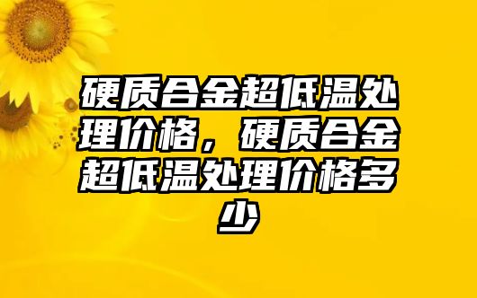 硬質(zhì)合金超低溫處理價格，硬質(zhì)合金超低溫處理價格多少