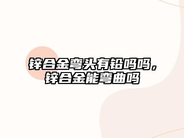 鋅合金彎頭有鉛嗎嗎，鋅合金能彎曲嗎