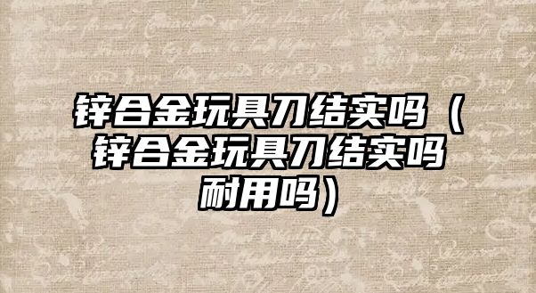 鋅合金玩具刀結(jié)實嗎（鋅合金玩具刀結(jié)實嗎耐用嗎）