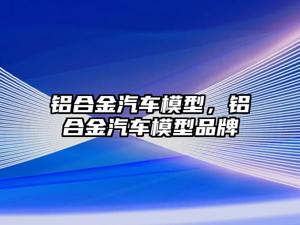 鋁合金汽車模型，鋁合金汽車模型品牌