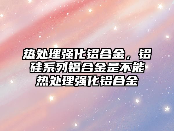 熱處理強化鋁合金，鋁硅系列鋁合金是不能熱處理強化鋁合金