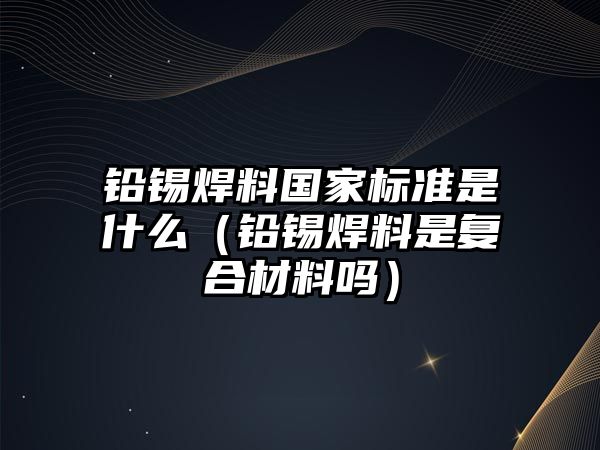 鉛錫焊料國家標(biāo)準(zhǔn)是什么（鉛錫焊料是復(fù)合材料嗎）