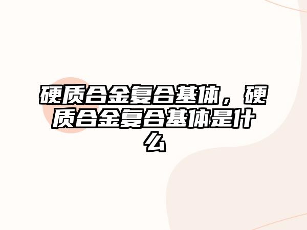 硬質(zhì)合金復合基體，硬質(zhì)合金復合基體是什么