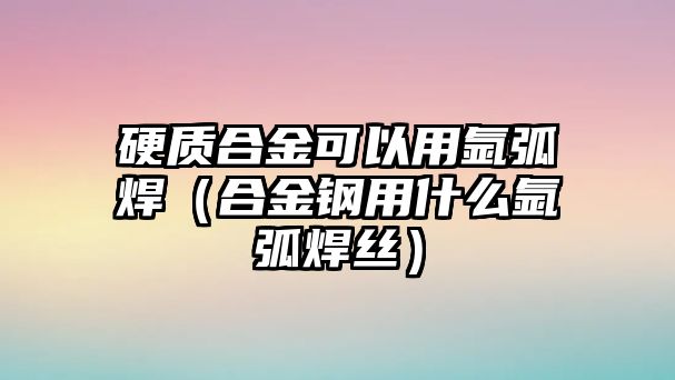 硬質合金可以用氬弧焊（合金鋼用什么氬弧焊絲）