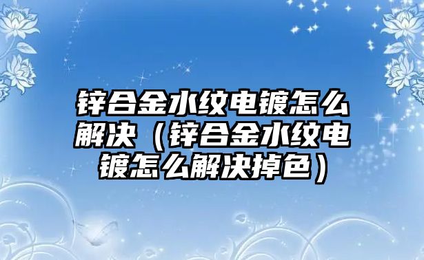 鋅合金水紋電鍍怎么解決（鋅合金水紋電鍍怎么解決掉色）