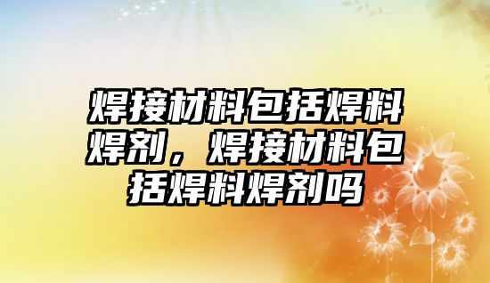 焊接材料包括焊料焊劑，焊接材料包括焊料焊劑嗎