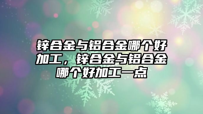 鋅合金與鋁合金哪個(gè)好加工，鋅合金與鋁合金哪個(gè)好加工一點(diǎn)