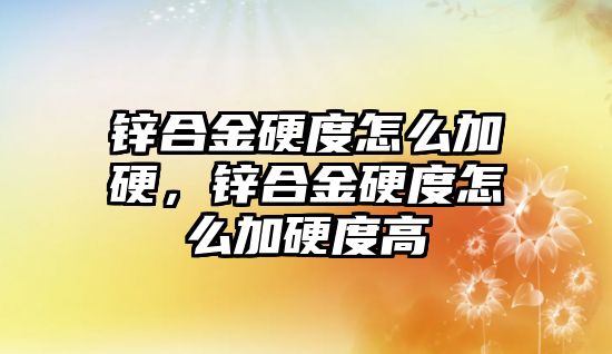 鋅合金硬度怎么加硬，鋅合金硬度怎么加硬度高