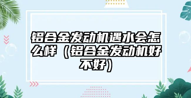 鋁合金發(fā)動機遇水會怎么樣（鋁合金發(fā)動機好不好）