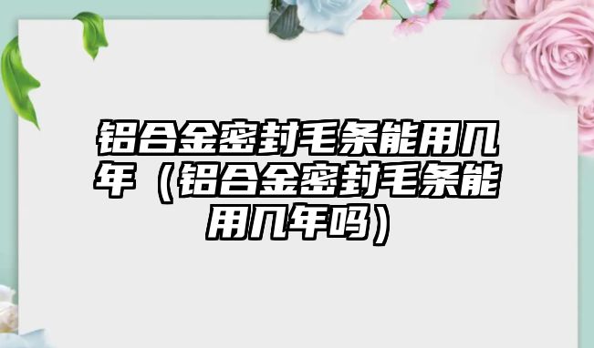 鋁合金密封毛條能用幾年（鋁合金密封毛條能用幾年嗎）