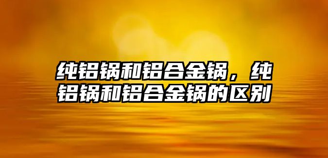 純鋁鍋和鋁合金鍋，純鋁鍋和鋁合金鍋的區(qū)別