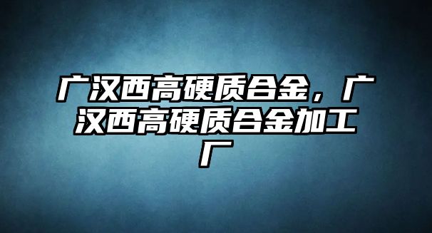 廣漢西高硬質(zhì)合金，廣漢西高硬質(zhì)合金加工廠